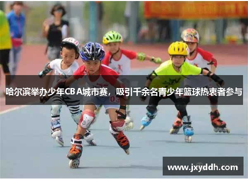 哈尔滨举办少年CBA城市赛，吸引千余名青少年篮球热衷者参与